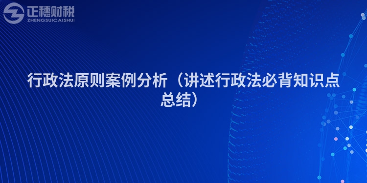 行政法原則案例分析（講述行政法必背知識(shí)點(diǎn)總結(jié)）