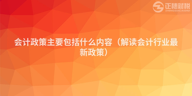 會計政策主要包括什么內容（解讀會計行業最新政策）