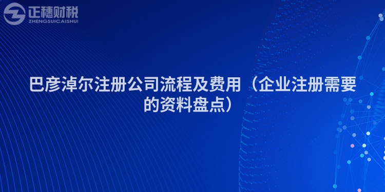 巴彥淖爾注冊公司流程及費用（企業注冊需要的資料盤點）