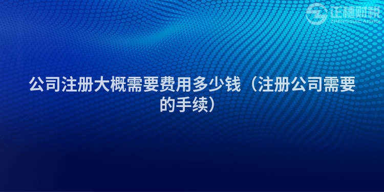 公司注冊大概需要費用多少錢（注冊公司需要的手續）