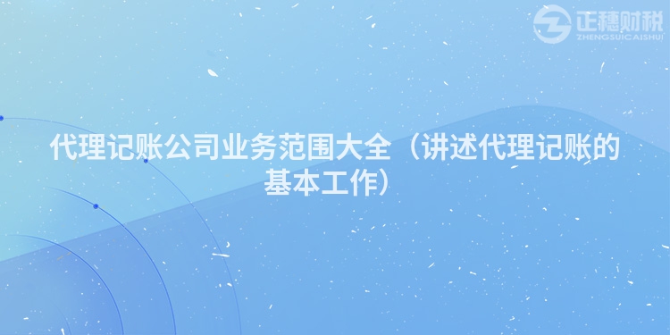 代理記賬公司業(yè)務(wù)范圍大全（講述代理記賬的基本工作）