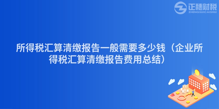 所得稅匯算清繳報告一般需要多少錢（企業所得稅匯算清繳報告費用總結）