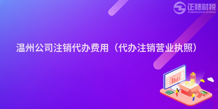 溫州公司注銷代辦費用（代辦注銷營業執照）